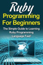 Ruby Programming For Beginners: The Simple Guide to Learning Ruby Programming Language Fast!