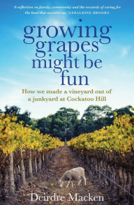 Title: Growing Grapes Might be Fun: How We Made a Vineyard out of a Junkyard at Cockatoo Hill, Author: Deirdre Macken