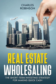 Title: Real Estate Wholesaling: The Short-Term Investing Strategy for Making Quick Cash, Author: Charles Robinson