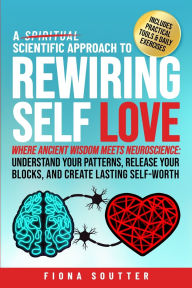 Title: A Scientific Approach to Rewiring Self Love: Where Ancient Wisdom Meets Neuroscience: Understand Your Patterns, Release Your Blocks, and Create Lasting Self-Worth, Author: Fiona Soutter