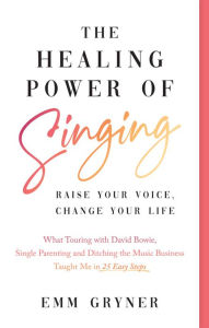 Title: The Healing Power of Singing: Raise Your Voice, Change Your Life (What Touring with David Bowie, Single Parenting and Ditching the Music Business Taught Me in 25 Easy Steps), Author: Emm Gryner