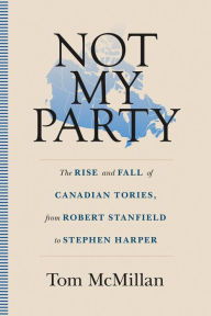 Title: Not My Party: The Rise and Fall of Canadian Tories, from Robert Stanfield to Stephen Harper, Author: Tom McMillan