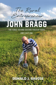 Title: The Rural Entrepreneur John Bragg: The Force Behind Oxford Frozen Foods and Eastlink, Author: Donald Savoie