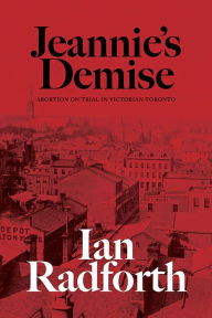 Title: Jeannie's Demise: Abortion on Trial in Victorian Toronto, Author: Ian Radforth