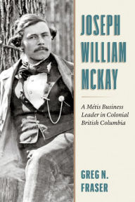Title: Joseph William McKay: A Métis Business Leader in Colonial British Columbia, Author: Greg N. Fraser