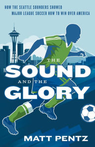 Title: The Sound and the Glory: How the Seattle Sounders Showed Major League Soccer How to Win Over America, Author: Matt Pentz