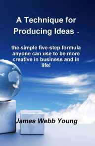 Title: A Technique for Producing Ideas - the simple five-step formula anyone can use to be more creative in business and in life!, Author: James Webb Young