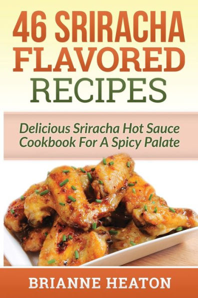 46 Sriracha Flavored Recipes: Delicious Sriracha Hot Sauce Cookbook For A Spicy Palate: