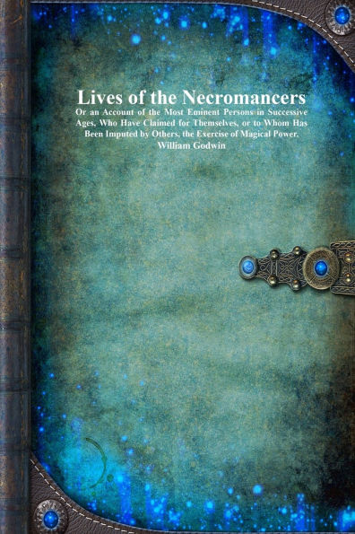 Lives of the Necromancers: Or an Account of the Most Eminent Persons in Successive Ages, Who Have Claimed for Themselves, or to Whom Has Been Imputed by Others, the Exercise of Magical Power