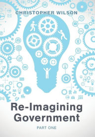 Title: Re-Imagining Government: Part 1: Governments Overwhelmed and in Disrepute, Author: Christopher Wilson