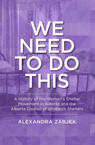 Title: We Need to Do This: A History of the Women's Shelter Movement in Alberta and the Alberta Council of Women's Shelters, Author: Alexandra Zabjek