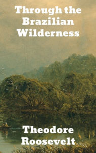 Title: Through the Brazilian Wilderness, Author: Theodore Roosevelt