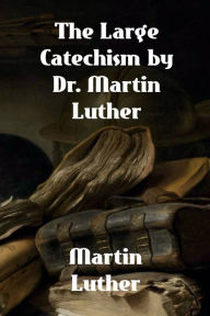 Title: The Large Catechism by Dr. Martin Luther, Author: Martin Luther