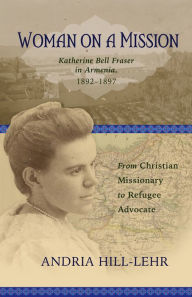Title: Woman on a Mission: Katherine Bell Fraser in Armenia, 1892-1911: From Christian Missionary to Refugee Advocate, Author: Andria Hill-Lehr
