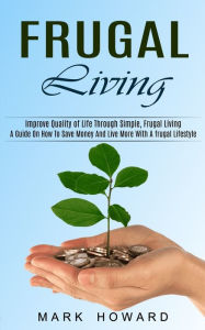 Title: Frugal Living: A Guide On How To Save Money And Live More With A frugal Lifestyle (Improve Quality of Life Through Simple, Frugal Living), Author: Mark Howard