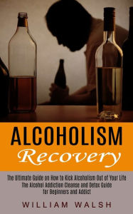 Title: Alcoholism Recovery: The Ultimate Guide on How to Kick Alcoholism Out of Your Life (The Alcohol Addiction Cleanse and Detox Guide for Beginners and Addict), Author: William Walsh