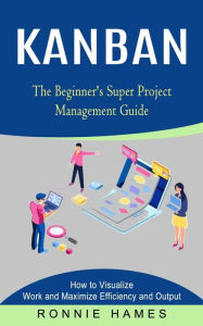Title: Kanban: The Beginner's Super Project Management Guide (How to Visualize Work and Maximize Efficiency and Output), Author: Ronnie Hames