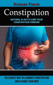 Title: Constipation: Natural Plan to Cure Your Constipation Forever (The Easiest Way to Eliminate Constipation and Cleanse Your Body), Author: Richard Fields
