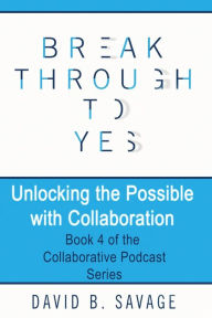 Title: Break Through To Yes: Unlocking the Possible with Collaboration, Author: David B Savage