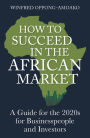 How to Succeed in the African Market: A Guide for the 2020s for Businesspeople and Investors