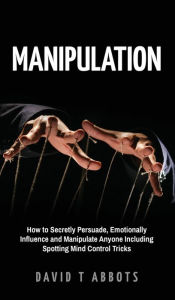 Title: Manipulation: How to Secretly Persuade, Emotionally Influence and Manipulate Anyone Including Spotting Mind Control Tricks, Author: David T Abbots