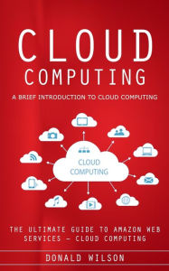 Title: Cloud Computing: A Brief Introduction to Cloud Computing (The Ultimate Guide to Amazon Web Services - Cloud Computing), Author: Donald Wilson