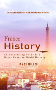 Title: France History: The Fascinating History of Ancient and Modern France (An Enthralling Guide to a Major Event in World History), Author: James Miller