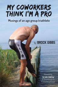 Title: My Coworkers Think I'm A Pro: Musings Of An Age Group Triathlete, Author: Brock Gibbs