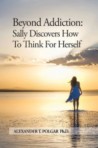 Title: Beyond Addiction: Sally Discovers How To Think for Herself, Author: Alexander T Polgar
