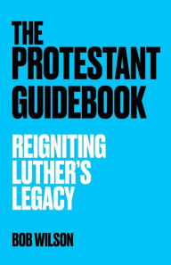 Title: The Protestant Guidebook: Reigniting Luther's Legacy, Author: Bob Wilson