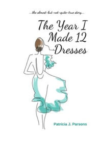 Title: The Year I Made 12 Dresses: The Almost-But-Not-Quite-True Story, Author: Patricia J. Parsons