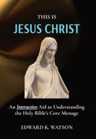 Title: THIS IS JESUS CHRIST: An Interactive Aid to Understanding the Holy Bible's Core Message, Author: EDWARD KENNETH WATSON