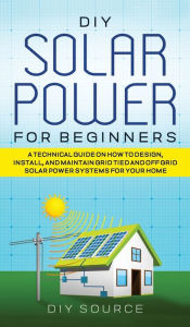 Title: DIY Solar Power for Beginners, a Technical Guide on How to Design, Install, and Maintain Grid-Tied and Off-Grid Solar Power Systems for Your Home, Author: Diy Source