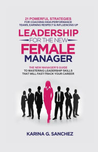 Title: Leadership For The New Female Manager: 21 Powerful Strategies For Coaching High-Performance Teams, Earning Respect & Influencing Up, Author: Karina G Sanchez