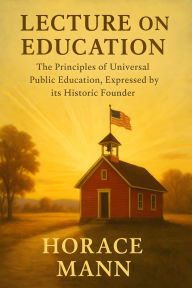 Title: Lecture on Education: The Principles of Universal Public Education, Expressed by its Historic Founder, Author: Horace Mann