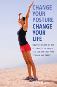 Change Your Posture, Change Your Life: How the Power of the Alexander Technique Can Combat Back Pain, Tension and Stres s