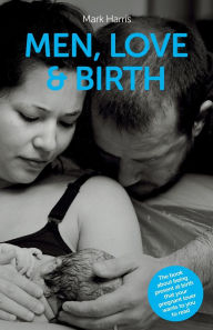 Title: Men, Love & Birth: The book about being present at birth that your pregnant lover wants you to read, Author: Mark Harris