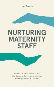 Title: Nurturing Maternity Staff: How to tackle trauma, stress and burnout to create a positive working culture in the NHS, Author: Jan Smith