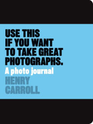Title: Use This if You Want to Take Great Photographs: A Photo Journal, Author: Henry Carroll