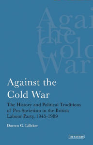Title: Against the Cold War: The History and Political Traditions of Pro-Sovietism in the British Labour Party, 1945-1989, Author: Darren G. Lilleker