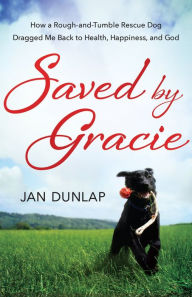Title: Saved by Gracie: How a Rough-And-Tumble Rescue Dog Dragged Me Back to Health, Happiness and God, Author: Jan Dunlap