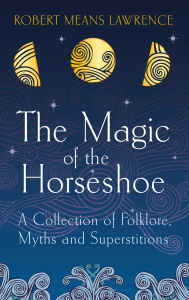 Title: The Magic of the Horseshoe: Folklore, Myth & Superstition, Author: Robert Means Lawrence
