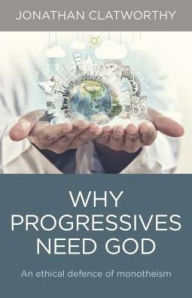 Title: Why Progressives Need God: An Ethical Defence Of Monotheism, Author: Jonathan Clatworthy