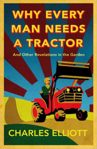Title: Why Every Man Needs a Tractor: And Other Revelations in the Garden, Author: Charles Elliott