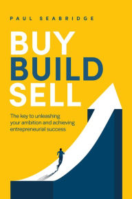 Title: Buy, Build, Sell: The Key to Unleashing Your Ambition and Achieving Entrepreneurial Success, Author: Paul Seabridge