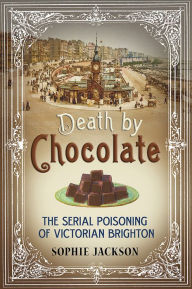 Title: Death by Chocolate: The Serial Poisoning of Victorian Brighton, Author: Sophie Jackson