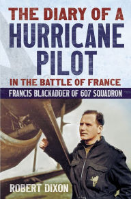 Title: The Diary of a Hurricane Pilot in the Battle of France: Francis Blackadder of 607 Squadron, Author: Robert Dixon