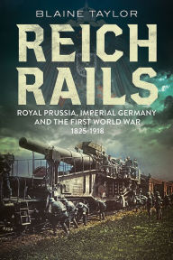 Title: Reich Rails: Royal Prussia, Imperial Germany and the First World War, 1825-1918, Author: Blaine Taylor