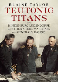 Title: Teutonic Titans: Hindenburg, Ludendorff, and the Kaiser's Marshals and Generals, 1847-1955, Author: Blaine Taylor