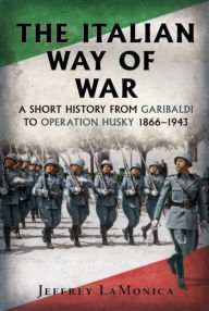 Title: The Italian Way of War: A Short History from Garibaldi to Operation Husky 1866-1943, Author: Jeffrey LaMonica